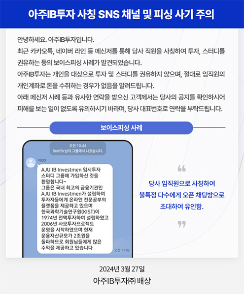 보이스피싱 주의 - 최근 카카오톡, 네이버 라인 등 메신저를 통해 당사 직원을 사칭하여 투자, 스터디를 권유하는 등의 보이스피싱 사례가 발견되었습니다.
아주IB투자는 개인을 대상으로 투자 및 스터디를 권유를 하지 않으며, 절대로 임직원의 개인계좌로 돈을 수취하는 경우가 없음을 알려드립니다.
아래 메신저 사례 등과 유사한 연락을 받으신 고객께서는 당사의 공지를 확인하시어 피해를 보는 일이 없도록 유의하시기 바라며, 당사 대표번호로 연락을 부탁드립니다.
